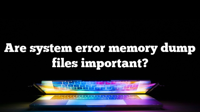 Are system error memory dump files important?