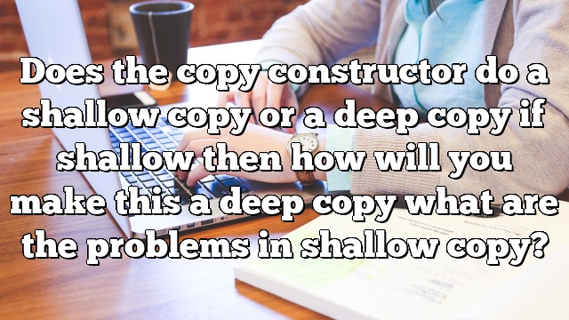 Does the copy constructor do a shallow copy or a deep copy if shallow then how will you make this a deep copy what are the problems in shallow copy?