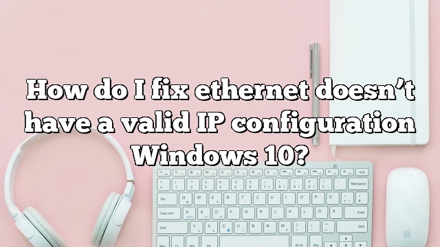 How do I fix ethernet doesn’t have a valid IP configuration Windows 10?