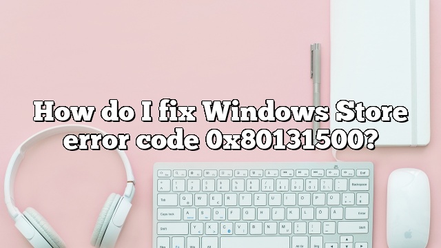 How do I fix Windows Store error code 0x80131500?