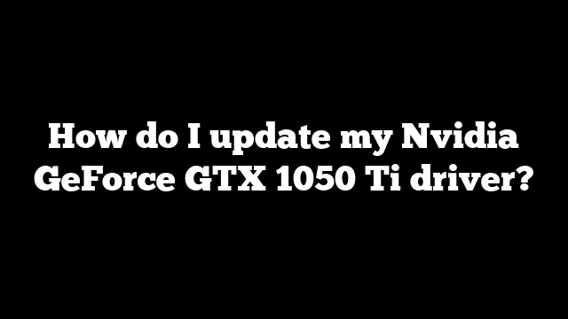 How do I update my Nvidia GeForce GTX 1050 Ti driver?