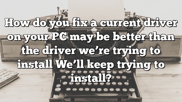 How do you fix a current driver on your PC may be better than the driver we’re trying to install We’ll keep trying to install?