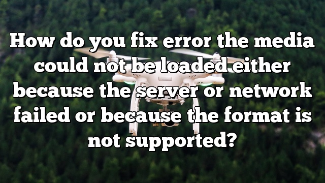 How do you fix error the media could not be loaded either because the server or network failed or because the format is not supported?