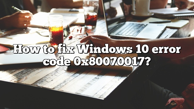 How to fix Windows 10 error code 0x80070017?