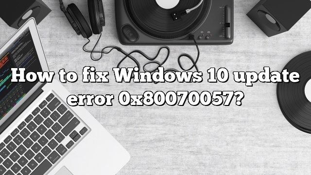 How to fix Windows 10 update error 0x80070057?
