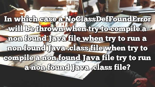 In which case a NoClassDefFoundError will be thrown when try to compile a non found Java file when try to run a non found Java .class file when try to compile a non found Java file try to run a non found Java .class file?