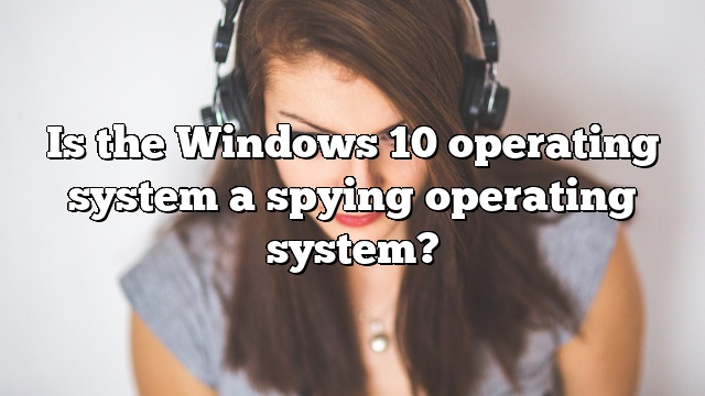 Is the Windows 10 operating system a spying operating system?