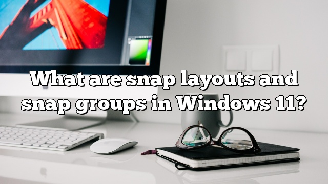 What are snap layouts and snap groups in Windows 11?
