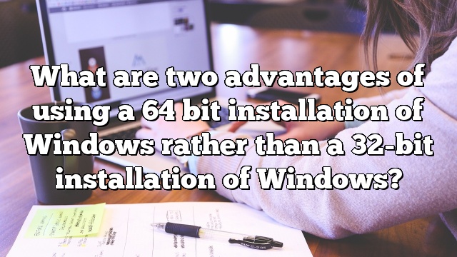 What are two advantages of using a 64 bit installation of Windows rather than a 32-bit installation of Windows?