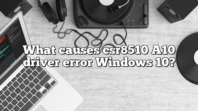 What causes csr8510 A10 driver error Windows 10?