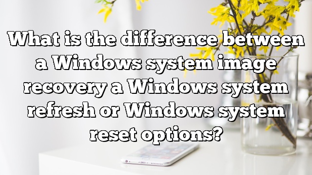 What is the difference between a Windows system image recovery a Windows system refresh or Windows system reset options?