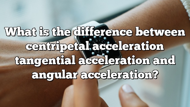 What is the difference between centripetal acceleration tangential acceleration and angular acceleration?