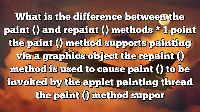What is the difference between the paint () and repaint () methods * 1 point the paint () method supports painting via a graphics object the repaint () method is used to cause paint () to be invoked by the applet painting thread the paint () method suppor