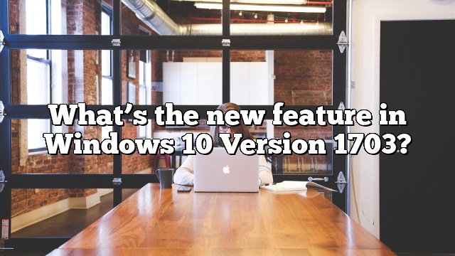 What’s the new feature in Windows 10 Version 1703?