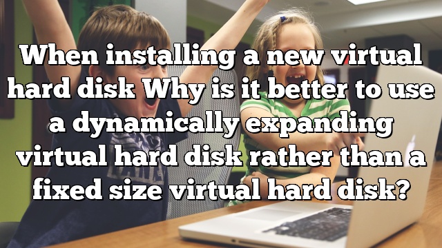 When installing a new virtual hard disk Why is it better to use a dynamically expanding virtual hard disk rather than a fixed size virtual hard disk?