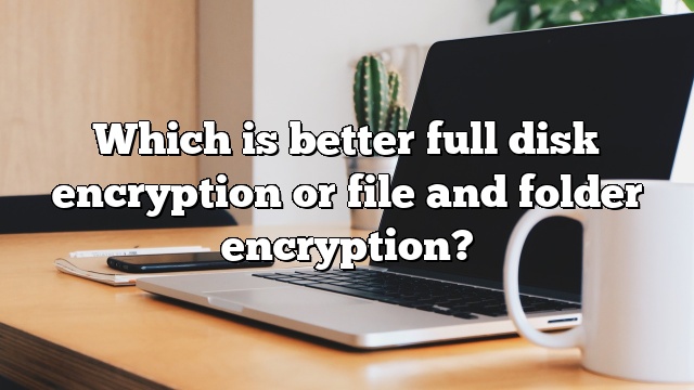 Which is better full disk encryption or file and folder encryption?