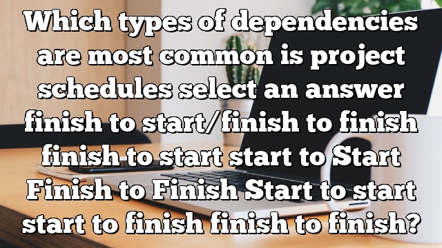 Which types of dependencies are most common is project schedules select an answer finish to start/finish to finish finish to start start to Start Finish to Finish Start to start start to finish finish to finish?